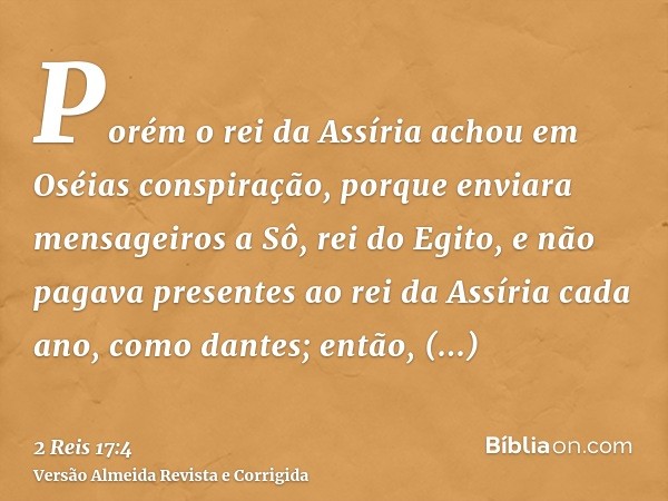 Porém o rei da Assíria achou em Oséias conspiração, porque enviara mensageiros a Sô, rei do Egito, e não pagava presentes ao rei da Assíria cada ano, como dante