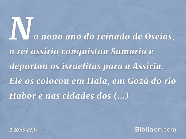 No nono ano do reinado de Oseias, o rei assírio conquistou Samaria e deportou os israelitas para a Assíria. Ele os colocou em Hala, em Gozã do rio Habor e nas c