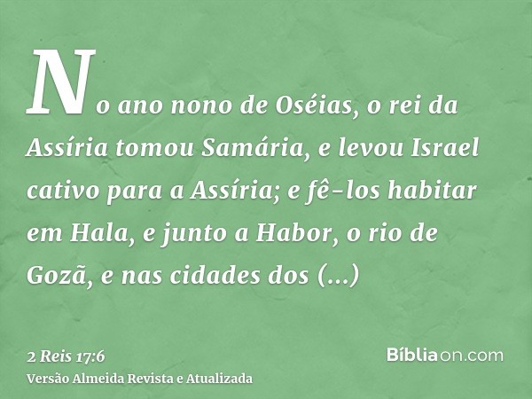 No ano nono de Oséias, o rei da Assíria tomou Samária, e levou Israel cativo para a Assíria; e fê-los habitar em Hala, e junto a Habor, o rio de Gozã, e nas cid