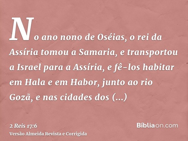 No ano nono de Oséias, o rei da Assíria tomou a Samaria, e transportou a Israel para a Assíria, e fê-los habitar em Hala e em Habor, junto ao rio Gozã, e nas ci