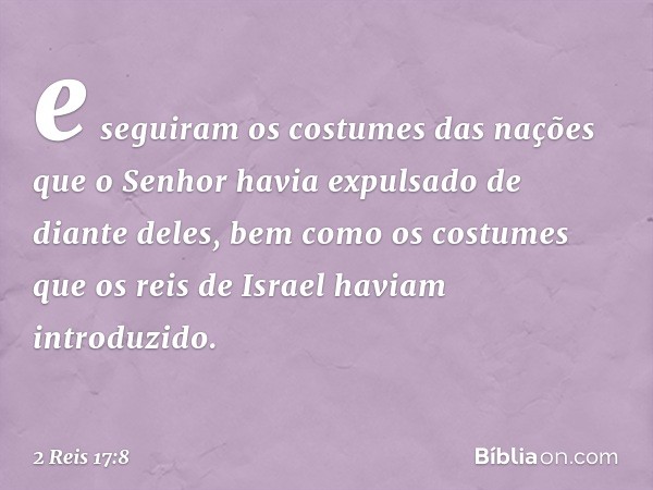 e seguiram os costumes das nações que o Senhor havia expulsado de diante deles, bem como os costumes que os reis de Israel haviam introduzido. -- 2 Reis 17:8