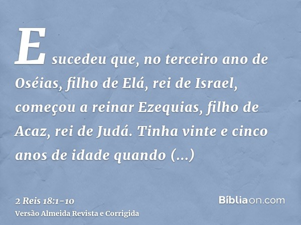 E sucedeu que, no terceiro ano de Oséias, filho de Elá, rei de Israel, começou a reinar Ezequias, filho de Acaz, rei de Judá.Tinha vinte e cinco anos de idade q