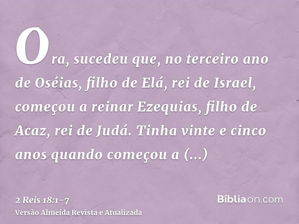 Ora, sucedeu que, no terceiro ano de Oséias, filho de Elá, rei de Israel, começou a reinar Ezequias, filho de Acaz, rei de Judá.Tinha vinte e cinco anos quando