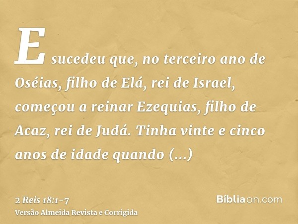 E sucedeu que, no terceiro ano de Oséias, filho de Elá, rei de Israel, começou a reinar Ezequias, filho de Acaz, rei de Judá.Tinha vinte e cinco anos de idade q