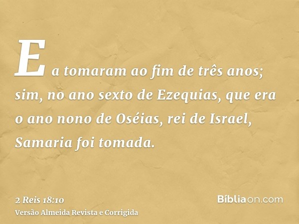 E a tomaram ao fim de três anos; sim, no ano sexto de Ezequias, que era o ano nono de Oséias, rei de Israel, Samaria foi tomada.