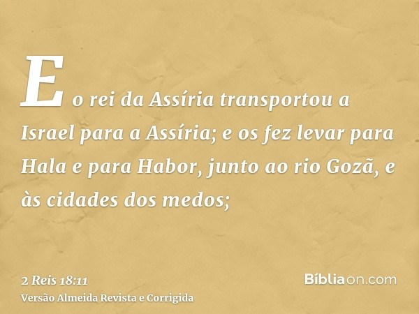 E o rei da Assíria transportou a Israel para a Assíria; e os fez levar para Hala e para Habor, junto ao rio Gozã, e às cidades dos medos;