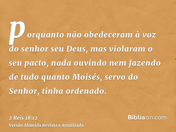 porquanto não obedeceram à voz do senhor seu Deus, mas violaram o seu pacto, nada ouvindo nem fazendo de tudo quanto Moisés, servo do Senhor, tinha ordenado.