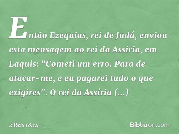 Então Ezequias, rei de Judá, enviou esta mensagem ao rei da Assíria, em Laquis: "Cometi um erro. Para de atacar-me, e eu pagarei tudo o que exigires". O rei da 