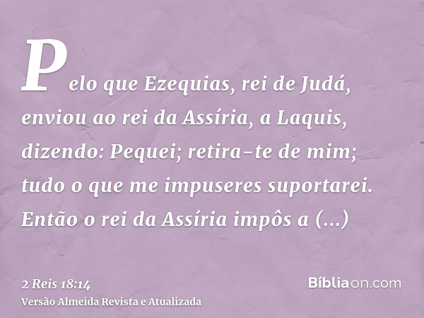 Pelo que Ezequias, rei de Judá, enviou ao rei da Assíria, a Laquis, dizendo: Pequei; retira-te de mim; tudo o que me impuseres suportarei. Então o rei da Assíri