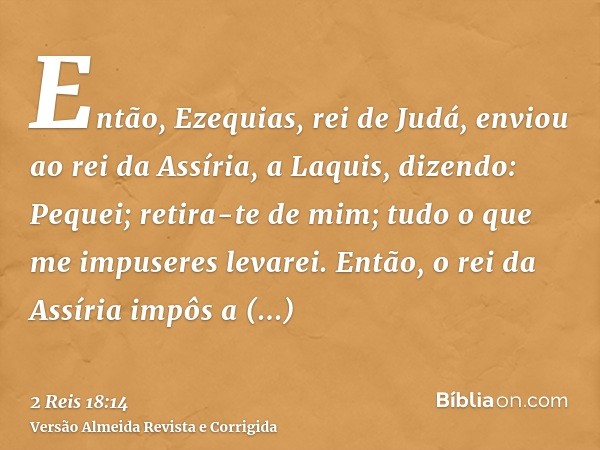 Então, Ezequias, rei de Judá, enviou ao rei da Assíria, a Laquis, dizendo: Pequei; retira-te de mim; tudo o que me impuseres levarei. Então, o rei da Assíria im