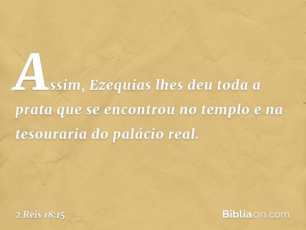 Assim, Ezequias lhes deu toda a prata que se encontrou no templo e na tesouraria do palácio real. -- 2 Reis 18:15