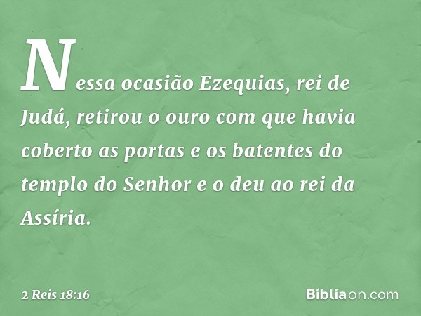 Nessa ocasião Ezequias, rei de Judá, retirou o ouro com que havia coberto as portas e os batentes do templo do Senhor e o deu ao rei da Assíria. -- 2 Reis 18:16