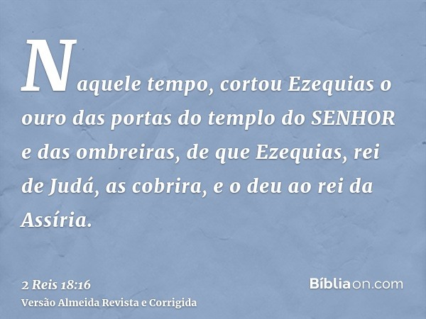 Naquele tempo, cortou Ezequias o ouro das portas do templo do SENHOR e das ombreiras, de que Ezequias, rei de Judá, as cobrira, e o deu ao rei da Assíria.