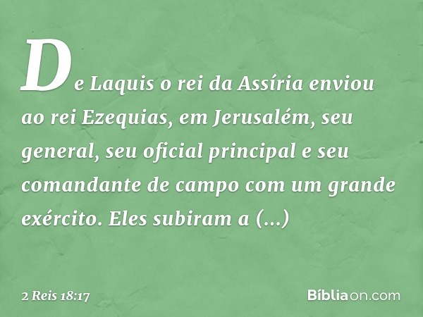 De Laquis o rei da Assíria enviou ao rei Ezequias, em Jerusalém, seu general, seu oficial principal e seu comandante de campo com um grande exército. Eles subir