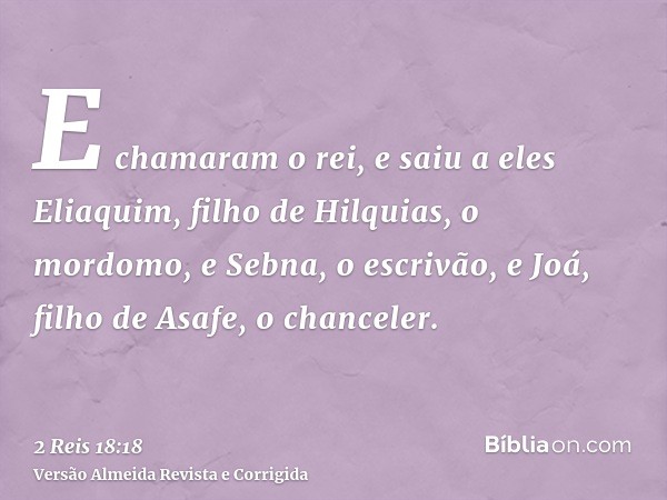 E chamaram o rei, e saiu a eles Eliaquim, filho de Hilquias, o mordomo, e Sebna, o escrivão, e Joá, filho de Asafe, o chanceler.