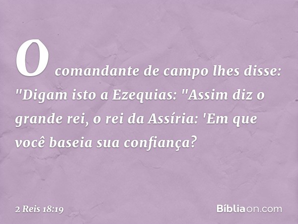 O comandante de campo lhes disse: "Digam isto a Ezequias:
"Assim diz o grande rei, o rei da Assíria: 'Em que você baseia sua confiança? -- 2 Reis 18:19