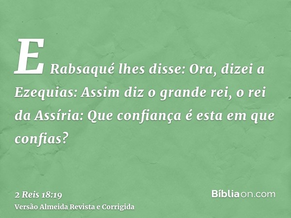 E Rabsaqué lhes disse: Ora, dizei a Ezequias: Assim diz o grande rei, o rei da Assíria: Que confiança é esta em que confias?