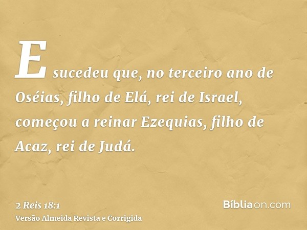 E sucedeu que, no terceiro ano de Oséias, filho de Elá, rei de Israel, começou a reinar Ezequias, filho de Acaz, rei de Judá.