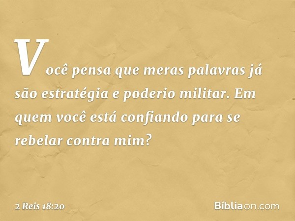 Você pensa que meras palavras já são estratégia e poderio militar. Em quem você está confiando para se rebelar contra mim? -- 2 Reis 18:20