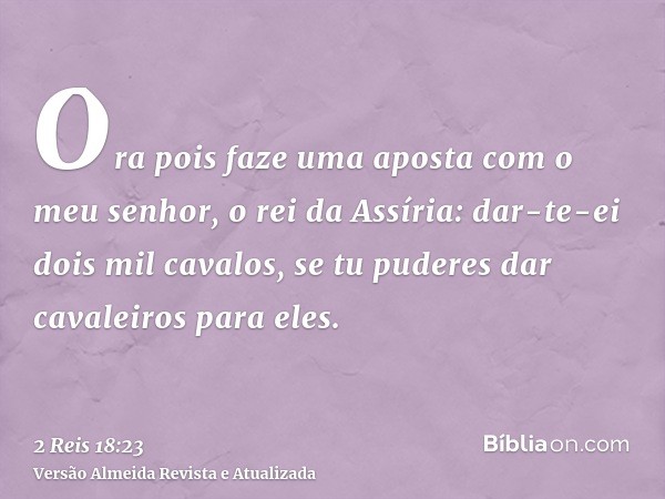 Ora pois faze uma aposta com o meu senhor, o rei da Assíria: dar-te-ei dois mil cavalos, se tu puderes dar cavaleiros para eles.