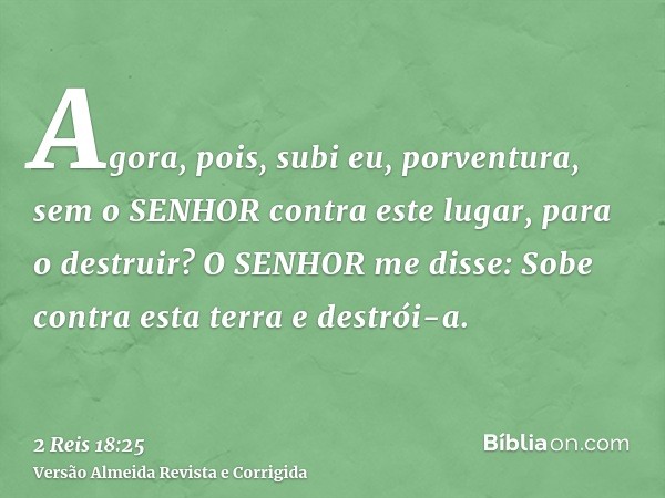 Agora, pois, subi eu, porventura, sem o SENHOR contra este lugar, para o destruir? O SENHOR me disse: Sobe contra esta terra e destrói-a.