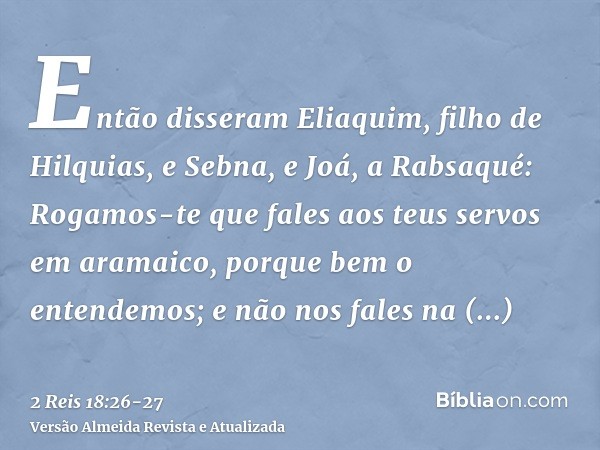 Então disseram Eliaquim, filho de Hilquias, e Sebna, e Joá, a Rabsaqué: Rogamos-te que fales aos teus servos em aramaico, porque bem o entendemos; e não nos fal