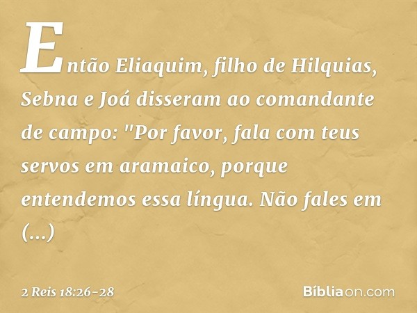 Então Eliaquim, filho de Hilquias, Sebna e Joá disseram ao comandante de campo: "Por favor, fala com teus servos em aramaico, porque entendemos essa língua. Não