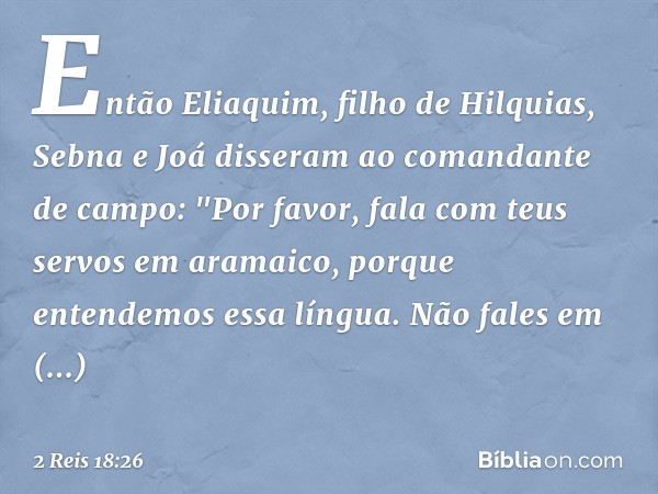 Então Eliaquim, filho de Hilquias, Sebna e Joá disseram ao comandante de campo: "Por favor, fala com teus servos em aramaico, porque entendemos essa língua. Não