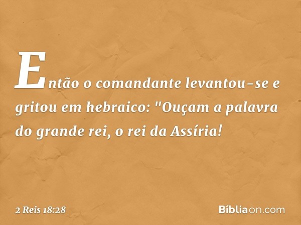 Então o comandante levantou-se e gritou em hebraico: "Ouçam a palavra do grande rei, o rei da Assíria! -- 2 Reis 18:28