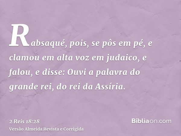 Rabsaqué, pois, se pôs em pé, e clamou em alta voz em judaico, e falou, e disse: Ouvi a palavra do grande rei, do rei da Assíria.