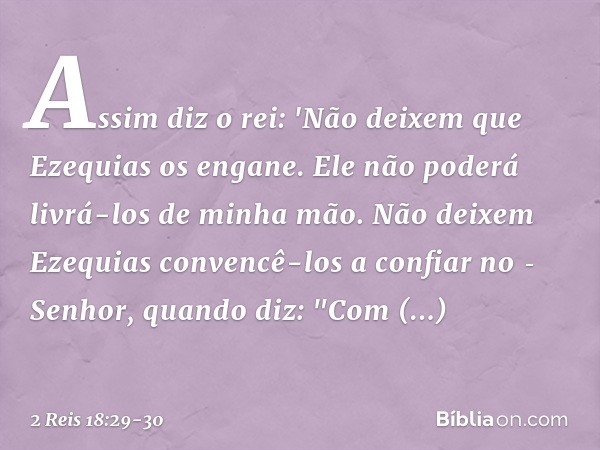 Assim diz o rei: 'Não deixem que Ezequias os engane. Ele não poderá livrá-los de minha mão. Não deixem Ezequias convencê-los a confiar no ­Senhor, quando diz: "