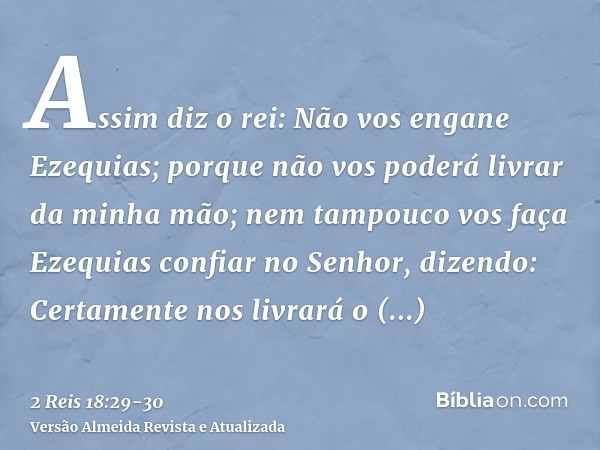 Assim diz o rei: Não vos engane Ezequias; porque não vos poderá livrar da minha mão;nem tampouco vos faça Ezequias confiar no Senhor, dizendo: Certamente nos li