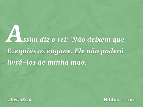 Assim diz o rei: 'Não deixem que Ezequias os engane. Ele não poderá livrá-los de minha mão. -- 2 Reis 18:29