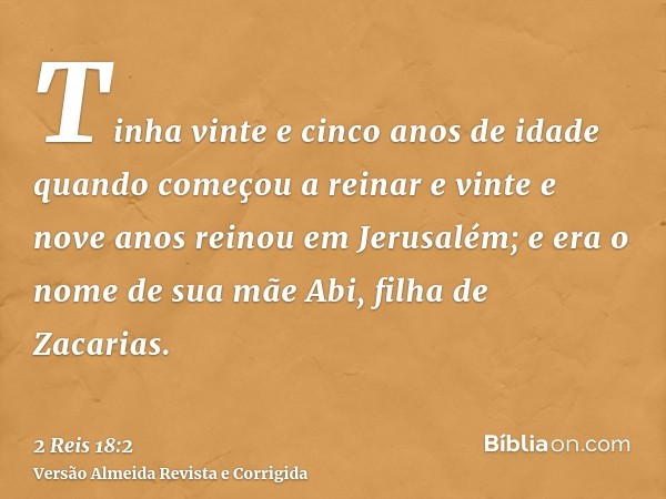Tinha vinte e cinco anos de idade quando começou a reinar e vinte e nove anos reinou em Jerusalém; e era o nome de sua mãe Abi, filha de Zacarias.