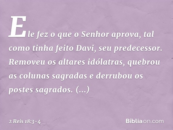 Ele fez o que o Senhor aprova, tal como tinha feito Davi, seu predecessor. Removeu os altares idólatras, quebrou as colunas sagradas e derrubou os postes sagrad