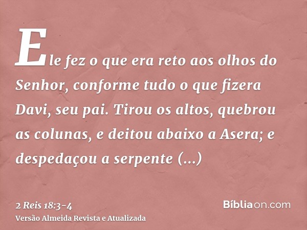 Ele fez o que era reto aos olhos do Senhor, conforme tudo o que fizera Davi, seu pai.Tirou os altos, quebrou as colunas, e deitou abaixo a Asera; e despedaçou a