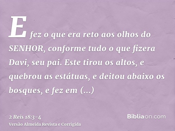 E fez o que era reto aos olhos do SENHOR, conforme tudo o que fizera Davi, seu pai.Este tirou os altos, e quebrou as estátuas, e deitou abaixo os bosques, e fez