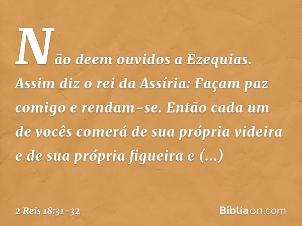 "Não deem ouvidos a Ezequias. Assim diz o rei da Assíria: 'Façam paz comigo e rendam-se. Então cada um de vocês comerá de sua própria videira e de sua própria f