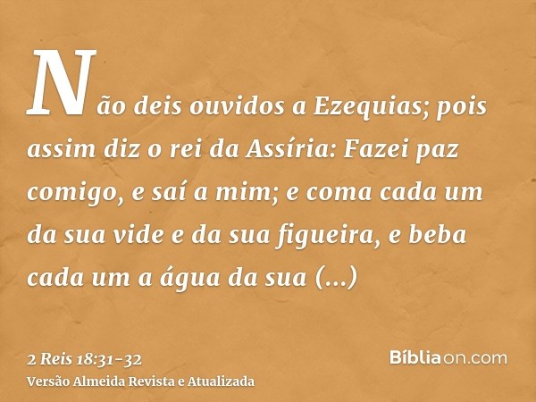 Não deis ouvidos a Ezequias; pois assim diz o rei da Assíria: Fazei paz comigo, e saí a mim; e coma cada um da sua vide e da sua figueira, e beba cada um a água