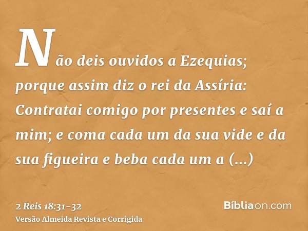 Não deis ouvidos a Ezequias; porque assim diz o rei da Assíria: Contratai comigo por presentes e saí a mim; e coma cada um da sua vide e da sua figueira e beba 