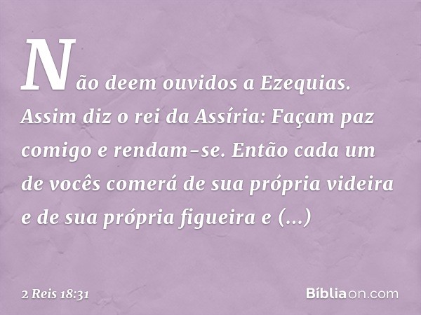 "Não deem ouvidos a Ezequias. Assim diz o rei da Assíria: 'Façam paz comigo e rendam-se. Então cada um de vocês comerá de sua própria videira e de sua própria f