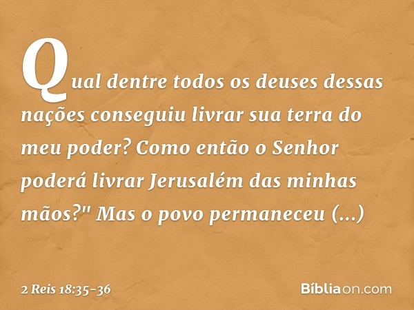 Qual dentre todos os deuses dessas nações conseguiu livrar sua terra do meu poder? Como então o Senhor poderá livrar Jerusalém das minhas mãos?" Mas o povo perm