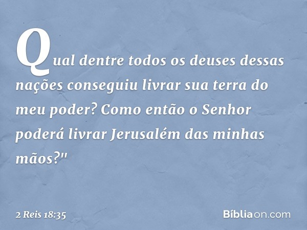 Qual dentre todos os deuses dessas nações conseguiu livrar sua terra do meu poder? Como então o Senhor poderá livrar Jerusalém das minhas mãos?" -- 2 Reis 18:35