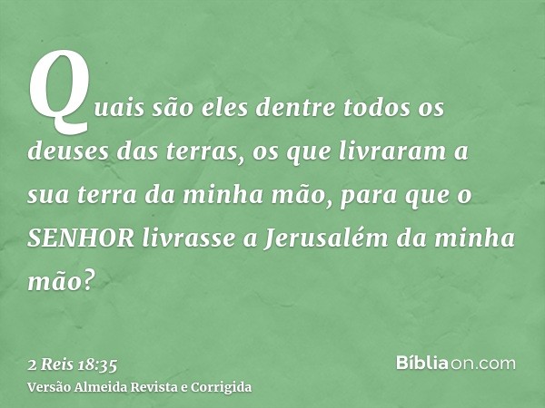 Quais são eles dentre todos os deuses das terras, os que livraram a sua terra da minha mão, para que o SENHOR livrasse a Jerusalém da minha mão?