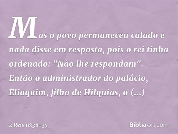 Mas o povo permaneceu calado e nada disse em resposta, pois o rei tinha ordenado: "Não lhe respondam". Então o administrador do palácio, Eliaquim, filho de Hilq