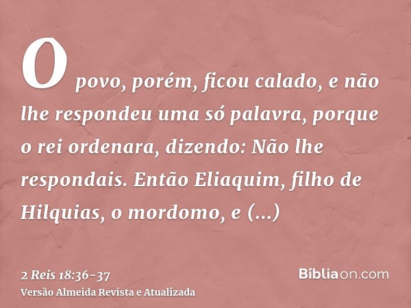 O povo, porém, ficou calado, e não lhe respondeu uma só palavra, porque o rei ordenara, dizendo: Não lhe respondais.Então Eliaquim, filho de Hilquias, o mordomo