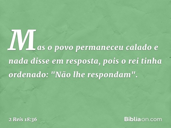 Mas o povo permaneceu calado e nada disse em resposta, pois o rei tinha ordenado: "Não lhe respondam". -- 2 Reis 18:36