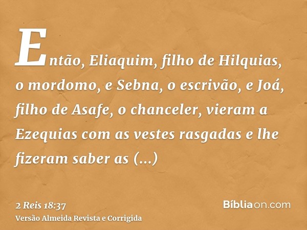 Então, Eliaquim, filho de Hilquias, o mordomo, e Sebna, o escrivão, e Joá, filho de Asafe, o chanceler, vieram a Ezequias com as vestes rasgadas e lhe fizeram s