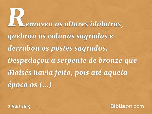 Removeu os altares idólatras, quebrou as colunas sagradas e derrubou os postes sagrados. Despedaçou a serpente de bronze que Moisés havia feito, pois até aquela