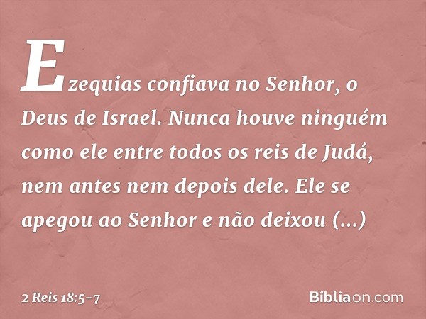 Ezequias confiava no Senhor, o Deus de Israel. Nunca houve ninguém como ele entre todos os reis de Judá, nem antes nem depois dele. Ele se apegou ao Senhor e nã
